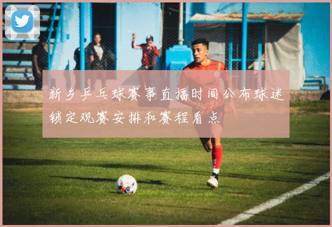 新乡乒乓球赛事直播时间公布球迷锁定观赛安排和赛程看点