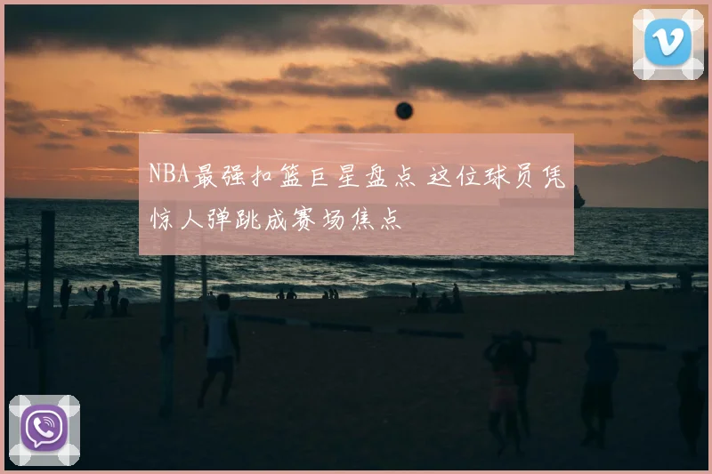 NBA最强扣篮巨星盘点 这位球员凭惊人弹跳成赛场焦点